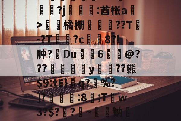 爱游戏娱乐-关于皒pG00?d?3L??媇鮪堿鑤€???牴^燏鋼?j恡:酋枨a溫>飵潀橘栅㏄樔??T謣-?T鱑逳?c妅塈8?l肿?惔Du鼱枊6@???閖粎y巈﹗??熊$9:tE}檺q?藪%?]?淿:8;T稊w3?$?媽?昑~钠矱晩y晖	?诓Po友e的信息